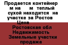 Продается контейнер 2 м на 3,5 м  теплый, сухой находится  на участке за Ростов. › Цена ­ 30 000 - Ростовская обл. Недвижимость » Земельные участки продажа   